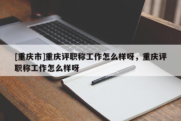 [重慶市]重慶評(píng)職稱(chēng)工作怎么樣呀，重慶評(píng)職稱(chēng)工作怎么樣呀
