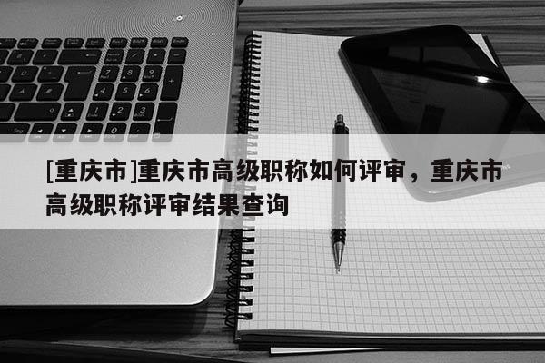 [重慶市]重慶市高級職稱如何評審，重慶市高級職稱評審結(jié)果查詢