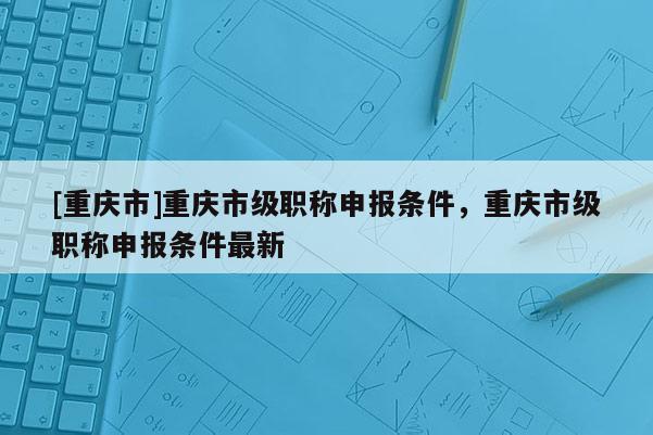 [重慶市]重慶市級職稱申報條件，重慶市級職稱申報條件最新