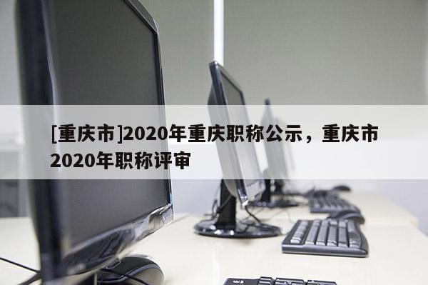 [重慶市]2020年重慶職稱公示，重慶市2020年職稱評(píng)審