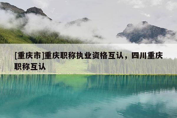 [重慶市]重慶職稱(chēng)執(zhí)業(yè)資格互認(rèn)，四川重慶職稱(chēng)互認(rèn)