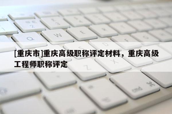 [重慶市]重慶高級職稱評定材料，重慶高級工程師職稱評定