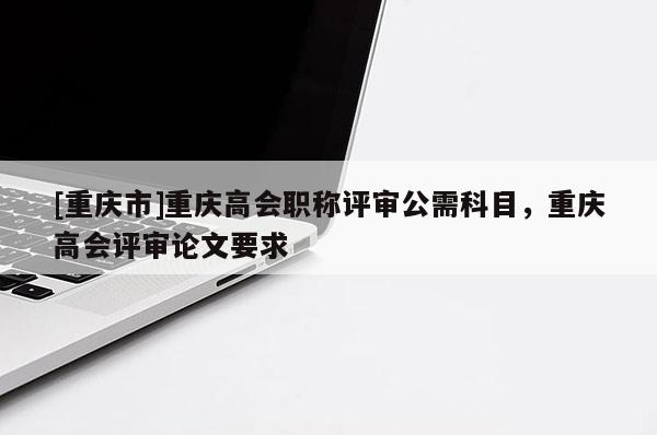 [重慶市]重慶高會(huì)職稱評(píng)審公需科目，重慶高會(huì)評(píng)審論文要求