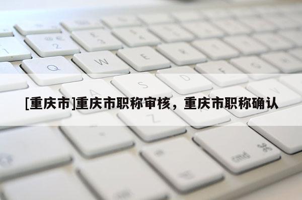 [重慶市]重慶市職稱審核，重慶市職稱確認(rèn)