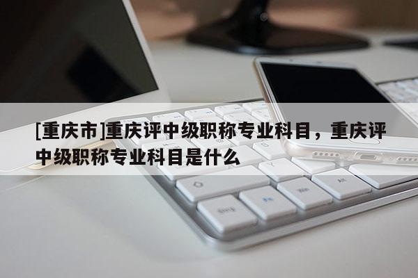 [重慶市]重慶評(píng)中級(jí)職稱專業(yè)科目，重慶評(píng)中級(jí)職稱專業(yè)科目是什么