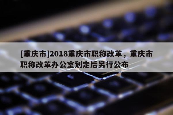 [重慶市]2018重慶市職稱改革，重慶市職稱改革辦公室劃定后另行公布