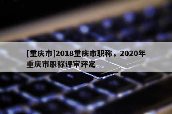 [重慶市]2018重慶市職稱，2020年重慶市職稱評(píng)審評(píng)定