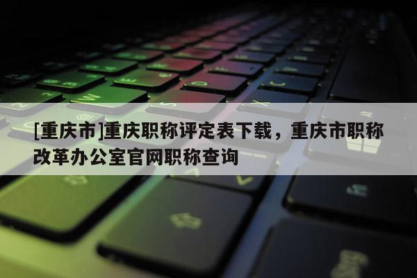 [重慶市]重慶職稱評定表下載，重慶市職稱改革辦公室官網(wǎng)職稱查詢