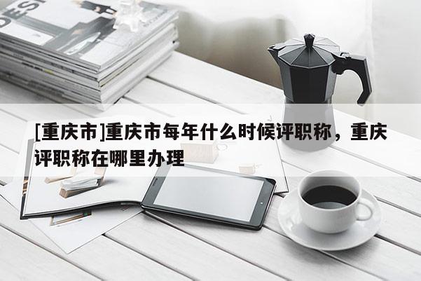 [重慶市]重慶市每年什么時(shí)候評(píng)職稱，重慶評(píng)職稱在哪里辦理