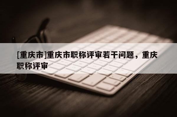[重慶市]重慶市職稱評(píng)審若干問題，重慶 職稱評(píng)審
