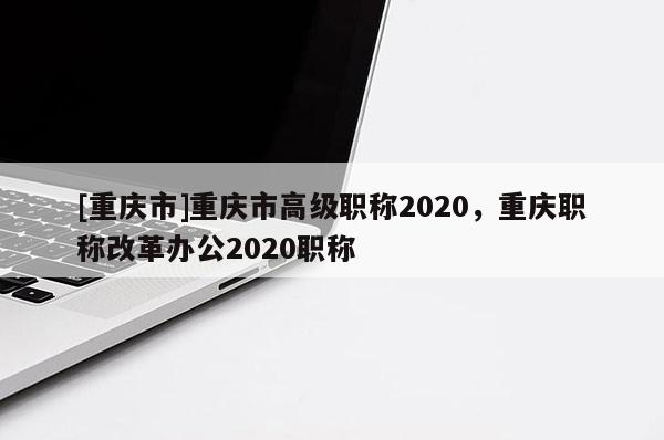 [重慶市]重慶市高級職稱2020，重慶職稱改革辦公2020職稱