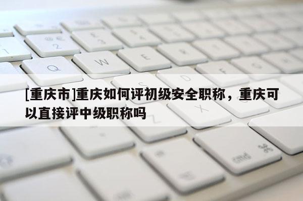 [重慶市]重慶如何評初級安全職稱，重慶可以直接評中級職稱嗎