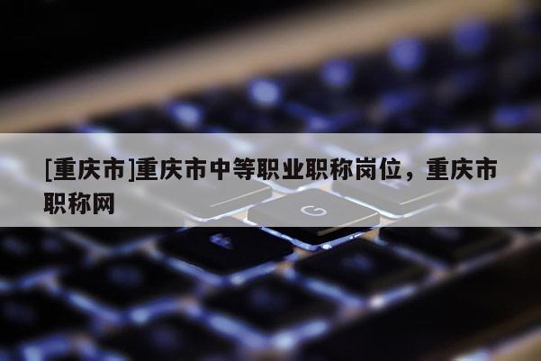 [重慶市]重慶市中等職業(yè)職稱崗位，重慶市職稱網(wǎng)