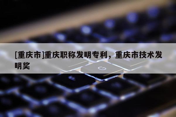[重慶市]重慶職稱發(fā)明專利，重慶市技術(shù)發(fā)明獎(jiǎng)