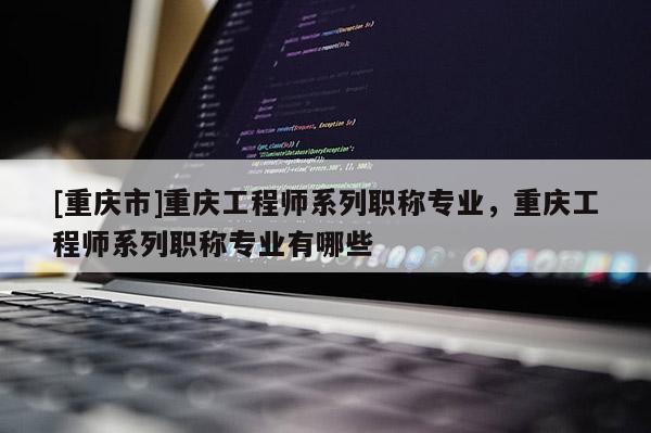 [重慶市]重慶工程師系列職稱專業(yè)，重慶工程師系列職稱專業(yè)有哪些