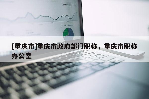 [重慶市]重慶市政府部門職稱，重慶市職稱辦公室