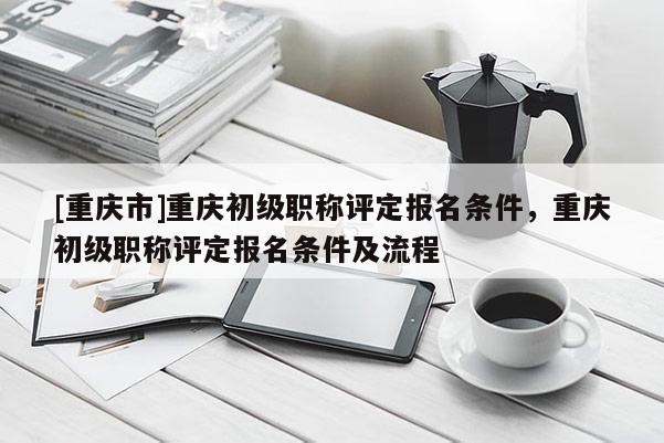 [重慶市]重慶初級職稱評定報名條件，重慶初級職稱評定報名條件及流程