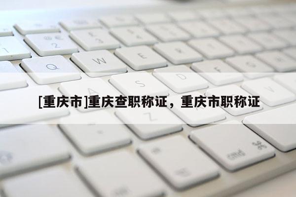 [重慶市]重慶查職稱(chēng)證，重慶市職稱(chēng)證