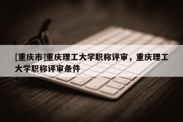 [重慶市]重慶理工大學(xué)職稱評審，重慶理工大學(xué)職稱評審條件