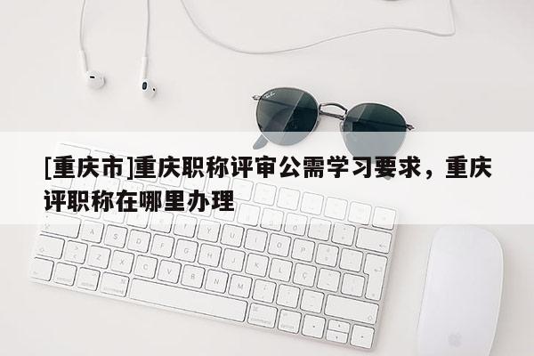 [重慶市]重慶職稱評審公需學習要求，重慶評職稱在哪里辦理