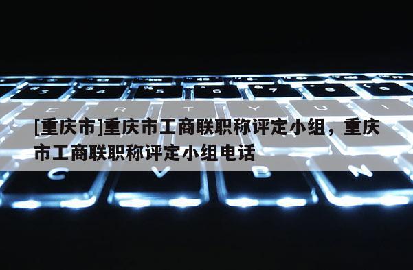 [重慶市]重慶市工商聯(lián)職稱評定小組，重慶市工商聯(lián)職稱評定小組電話