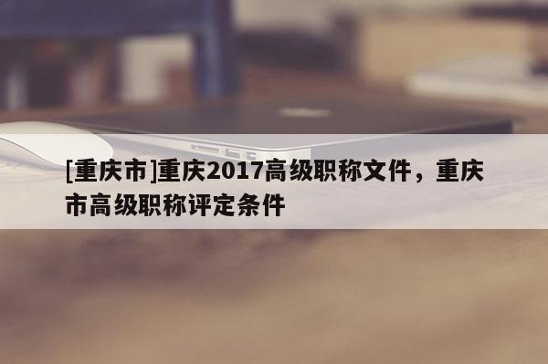 [重慶市]重慶2017高級(jí)職稱文件，重慶市高級(jí)職稱評(píng)定條件