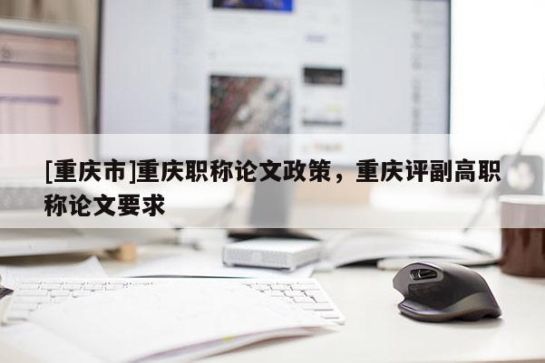 [重慶市]重慶職稱(chēng)論文政策，重慶評(píng)副高職稱(chēng)論文要求