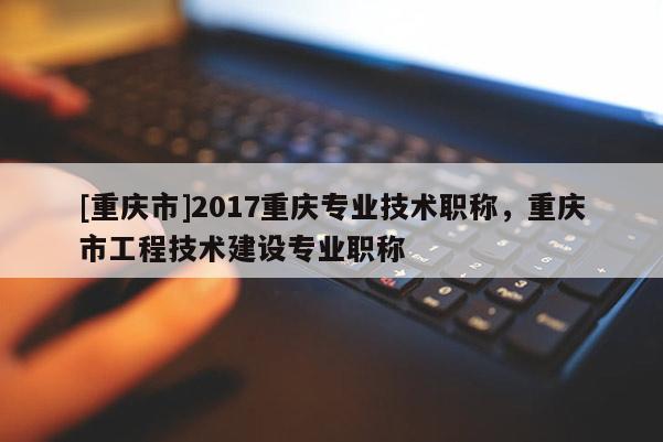 [重慶市]2017重慶專業(yè)技術(shù)職稱，重慶市工程技術(shù)建設(shè)專業(yè)職稱