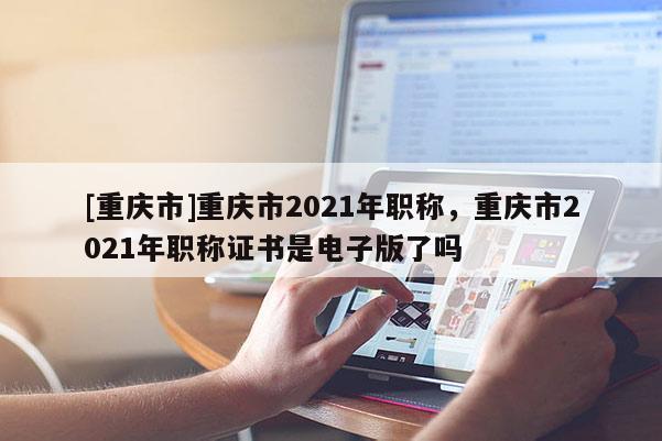 [重慶市]重慶市2021年職稱，重慶市2021年職稱證書是電子版了嗎