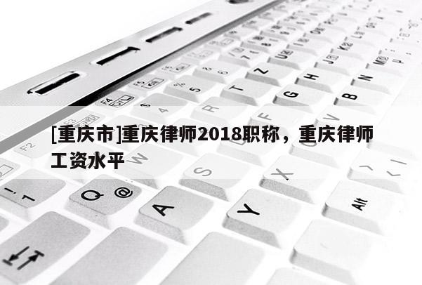 [重慶市]重慶律師2018職稱，重慶律師工資水平