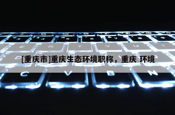 [重慶市]重慶生態(tài)環(huán)境職稱，重慶 環(huán)境