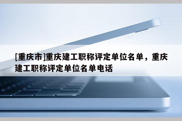 [重慶市]重慶建工職稱評(píng)定單位名單，重慶建工職稱評(píng)定單位名單電話