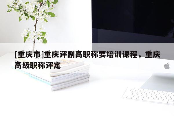[重慶市]重慶評副高職稱要培訓(xùn)課程，重慶高級職稱評定