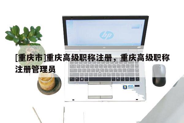 [重慶市]重慶高級(jí)職稱注冊(cè)，重慶高級(jí)職稱注冊(cè)管理員