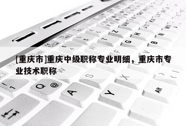 [重慶市]重慶中級(jí)職稱專業(yè)明細(xì)，重慶市專業(yè)技術(shù)職稱