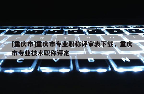 [重慶市]重慶市專業(yè)職稱評(píng)審表下載，重慶市專業(yè)技術(shù)職稱評(píng)定