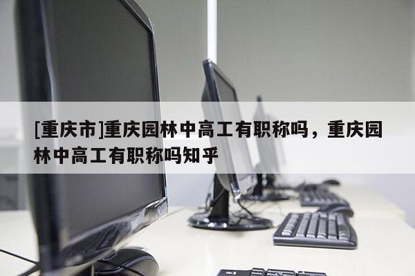 [重慶市]重慶園林中高工有職稱嗎，重慶園林中高工有職稱嗎知乎