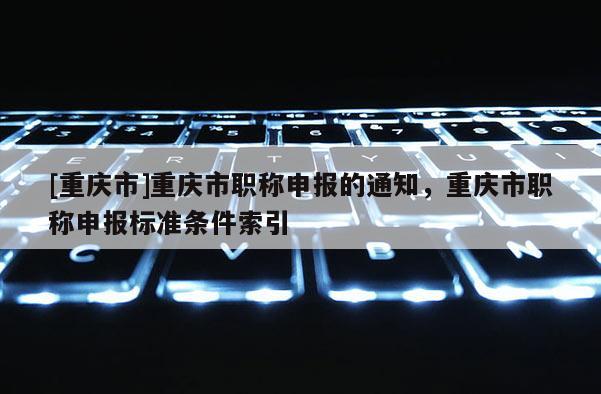 [重慶市]重慶市職稱申報的通知，重慶市職稱申報標準條件索引