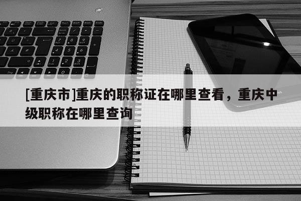 [重慶市]重慶的職稱證在哪里查看，重慶中級職稱在哪里查詢