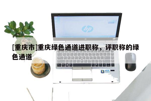 [重慶市]重慶綠色通道進(jìn)職稱，評(píng)職稱的綠色通道