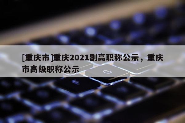 [重慶市]重慶2021副高職稱公示，重慶市高級職稱公示