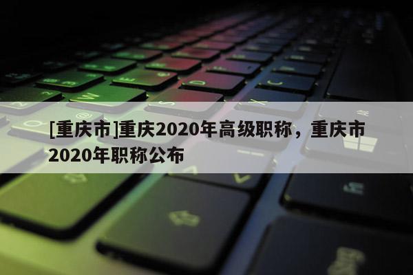 [重慶市]重慶2020年高級職稱，重慶市2020年職稱公布