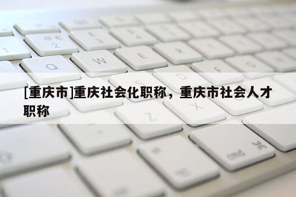 [重慶市]重慶社會(huì)化職稱，重慶市社會(huì)人才職稱