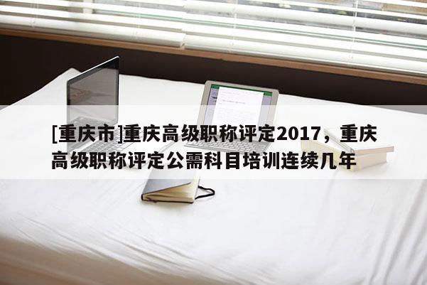 [重慶市]重慶高級(jí)職稱(chēng)評(píng)定2017，重慶高級(jí)職稱(chēng)評(píng)定公需科目培訓(xùn)連續(xù)幾年