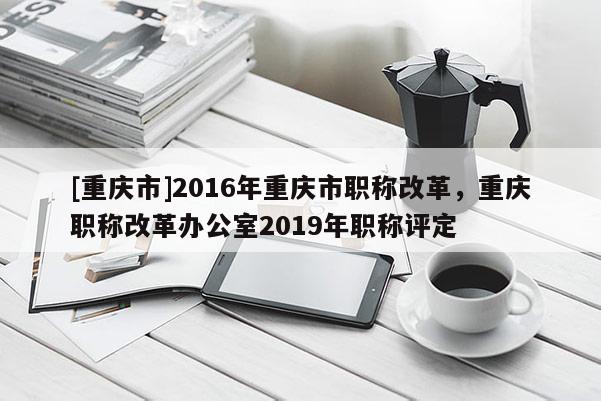 [重慶市]2016年重慶市職稱(chēng)改革，重慶職稱(chēng)改革辦公室2019年職稱(chēng)評(píng)定