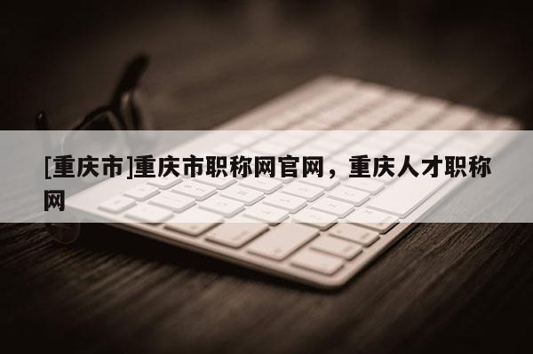 [重慶市]重慶市職稱網(wǎng)官網(wǎng)，重慶人才職稱網(wǎng)