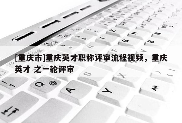 [重慶市]重慶英才職稱評審流程視頻，重慶英才 之一輪評審