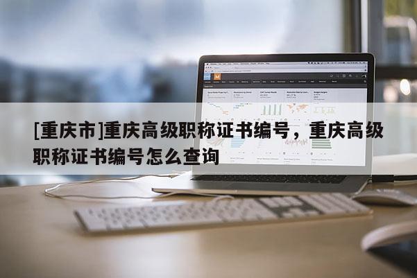 [重慶市]重慶高級職稱證書編號，重慶高級職稱證書編號怎么查詢