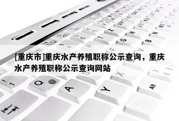 [重慶市]重慶水產(chǎn)養(yǎng)殖職稱公示查詢，重慶水產(chǎn)養(yǎng)殖職稱公示查詢網(wǎng)站