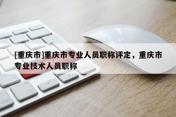 [重慶市]重慶市專業(yè)人員職稱評定，重慶市專業(yè)技術人員職稱